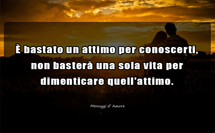 E bastato un attimo per conoscerti, non bastera una sola vita per 
dimenticare quell attimo. (Messaggi d'Amore, Frasi e Immagini)