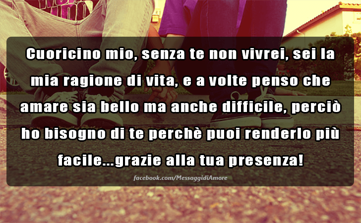 Cuoricino mio, senza te non vivrei, sei la mia ragione di vita, e a volte penso che amare sia bello ma anche difficile, percio ho bisogno di te perche puoi renderlo pii facile...grazie alla tua presenza! (Messaggi d'Amore, Frasi e Immagini)