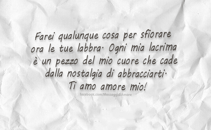 Farei qualunque cosa per sfiorare ora le tue labbra. Ogni mia lacrima e un pezzo del mio cuore che cade dalla nostalgia di abbracciarti. Ti amo amore mio! (Messaggi d'Amore, Frasi e Immagini)