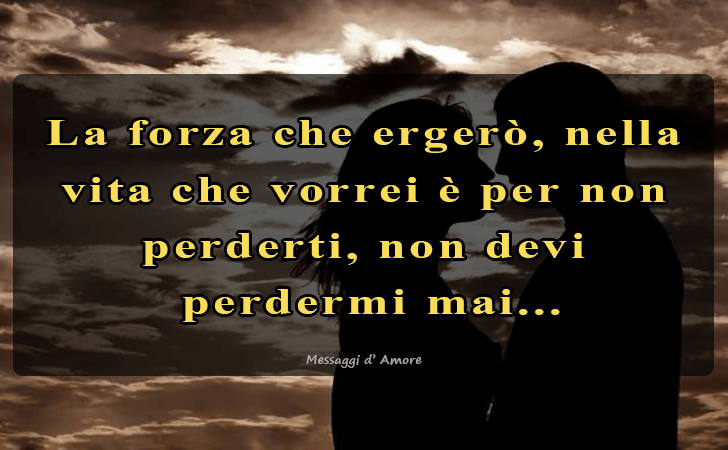 La forza che ergero, nella vita che vorrei e per non perderti, non devi
 perdermi mai... (Messaggi d'Amore, Frasi e Immagini)