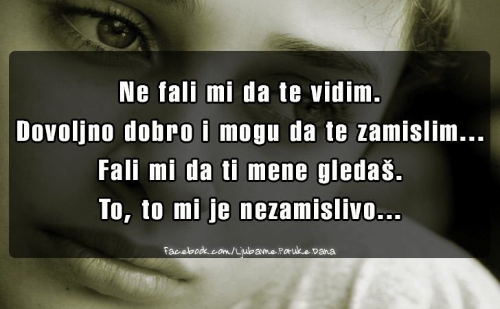 Ljubavne Poruke,  Ljubavne Slike | Ne fali mi da te vidim..., Ne fali mi da te vidim.
Dovoljno dobro i mogu da te zamislim...
Fali mi da ti mene gledas. 
To, to mi je nezamislivo...